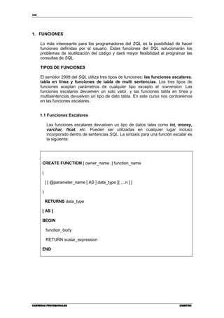 168
CARRERAS PROFESIONALESCARRERAS PROFESIONALESCARRERAS PROFESIONALESCARRERAS PROFESIONALES CIBERTECCIBERTECCIBERTECCIBERTEC
1. FUNCIONES
Lo más interesante para los programadores del SQL es la posibilidad de hacer
funciones definidas por el usuario. Estas funciones del SQL solucionarán los
problemas de reutilización del código y dará mayor flexibilidad al programar las
consultas de SQL.
TIPOS DE FUNCIONES
El servidor 2008 del SQL utiliza tres tipos de funciones: las funciones escalares,
tabla en línea y funciones de tabla de multi sentencias. Los tres tipos de
funciones aceptan parámetros de cualquier tipo excepto el rowversion. Las
funciones escalares devuelven un solo valor, y las funciones tabla en línea y
multisentencias devuelven un tipo de dato tabla. En este curso nos centraremos
en las funciones escalares.
1.1 Funciones Escalares
Las funciones escalares devuelven un tipo de datos tales como int, money,
varchar, float, etc. Pueden ser utilizadas en cualquier lugar incluso
incorporado dentro de sentencias SQL. La sintaxis para una función escalar es
la siguiente:
CREATE FUNCTION [ owner_name. ] function_name
(
[ { @parameter_name [ AS ] data_type }[ ,...n ] ]
)
RETURNS data_type
[ AS ]
BEGIN
function_body
RETURN scalar_expression
END
 