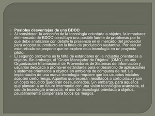 Posibles desventajas de una BDOOAl considerar  la adopción de la tecnología orientada a objetos, la inmadurez del mercado de BDOO constituye una posible fuente de problemas por lo que debe analizarse con detalle la presencia en el mercado del proveedor para adoptar su producto en la línea de producción sustantiva. Por eso en este artículo se propone que se explore esta tecnología en un proyecto piloto.El segundo problema es la falta de estándares en la industria orientadas a objetos. Sin embargo, el “Grupo Manejador de Objetos” (OMG), es una Organización Internacional de Proveedores de Sistemas de Información y usuarios dedicada a promover estándares para el desarrollo de aplicaciones y sistemas orientados a objetos en ambiente de cómputos de red. La implantación de una nueva tecnología requiere que los usuarios iniciales acepten cierto riesgo. Aquellos que esperan resultados a corto plazo y con un costo reducido quedarán desilusionados. Sin embargo, para aquellos que planean a un futuro intermedio con una visión tecnológica avanzada, el uso de tecnología avanzada, el uso de tecnología orientada a objetos, paulatinamente compensará todos los riesgos.