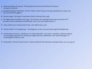 "Navigating Atheism While Black - On The 7 With Dr. Sean" 00:02:57 YouTube, uploaded by Fox Soul, 6 Jan
2020, youtu.be/FPCpLigg0sA
Penrose, Roger. The Emperor's New Mind. Oxford University Press, 1989
"Sir Roger Penrose & William Lane Craig • The Universe: How did it get here & why are we part of it?"
00:10:56 YouTube, uploaded by Unbelievable?, 4 Oct 2019, youtu.be/9wLtCqm72-Y
Solow, Daniel. How to Read and Do Proofs. John Wiley & Sons, 2005
Thomas, Rachel. "In the beginning...". Plus Magazine, 20 Nov 2014, plus.maths.org/content/beginning
The Mechanical Universe-- And Beyond. Dir. Mark Rothschild. Lect. David L. Goodstein. California Institute
of Technology Corporation for Community College Television, Intellimation. VHS. South Burlington, VT:
Annenberg/CPB Collection, 1987
Tweed, Matt. "A Finely Tuned Universe." Sciencia. Edited by John Martineau, Wooden Books, Ltd., 2011, pg. 376•
•
•
•
•
•
•
National Academy of Sciences. "Teaching About Evolution and the Nature of Science."
doi.org/10.17226/5787.
•
 