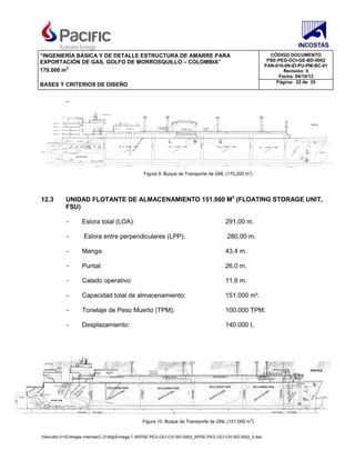 “INGENIERÍA BÁSICA Y DE DETALLE ESTRUCTURA DE AMARRE PARA
EXPORTACIÓN DE GAS, GOLFO DE MORROSQUILLO – COLOMBIA”
170.000 m3
CÓDIGO DOCUMENTO
PSE-PEG-OCI-GE-BD-0002
PAN-016-09-ID-PU-PM-BC-01
Revisión: 0
Fecha: 04/10/13
BASES Y CRITERIOS DE DISEÑO Página: 22 de 35
Servidor-01Entregas InternasC-2149gEntrega T 26PSE-PEG-OCI-CIV-BD-0002_0PSE-PEG-OCI-CIV-BD-0002_0.doc
−
Figura 9. Buque de Transporte de GNL (170.200 m3
)
12.3 UNIDAD FLOTANTE DE ALMACENAMIENTO 151.000 M3
(FLOATING STORAGE UNIT,
FSU)
− Eslora total (LOA): 291,00 m.
− Eslora entre perpendiculares (LPP): 280,00 m.
− Manga: 43,4 m.
− Puntal: 26,0 m.
− Calado operativo: 11,6 m.
− Capacidad total de almacenamiento: 151.000 m³.
− Tonelaje de Peso Muerto (TPM): 100.000 TPM.
− Desplazamiento: 140.000 t.
Figura 10. Buque de Transporte de GNL (151.000 m3
)
 