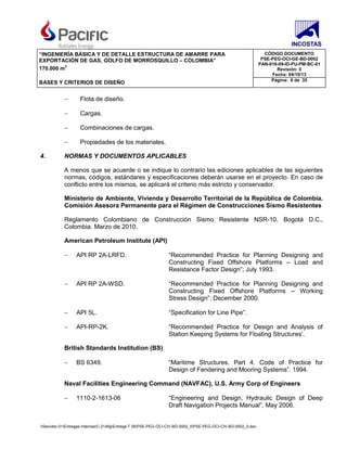 “INGENIERÍA BÁSICA Y DE DETALLE ESTRUCTURA DE AMARRE PARA
EXPORTACIÓN DE GAS, GOLFO DE MORROSQUILLO – COLOMBIA”
170.000 m3
CÓDIGO DOCUMENTO
PSE-PEG-OCI-GE-BD-0002
PAN-016-09-ID-PU-PM-BC-01
Revisión: 0
Fecha: 04/10/13
BASES Y CRITERIOS DE DISEÑO Página: 6 de 35
Servidor-01Entregas InternasC-2149gEntrega T 26PSE-PEG-OCI-CIV-BD-0002_0PSE-PEG-OCI-CIV-BD-0002_0.doc
− Flota de diseño.
− Cargas.
− Combinaciones de cargas.
− Propiedades de los materiales.
4. NORMAS Y DOCUMENTOS APLICABLES
A menos que se acuerde o se indique lo contrario las ediciones aplicables de las siguientes
normas, códigos, estándares y especificaciones deberán usarse en el proyecto. En caso de
conflicto entre los mismos, se aplicará el criterio más estricto y conservador.
Ministerio de Ambiente, Vivienda y Desarrollo Territorial de la República de Colombia.
Comisión Asesora Permanente para el Régimen de Construcciones Sismo Resistentes
Reglamento Colombiano de Construcción Sismo Resistente NSR-10. Bogotá D.C.,
Colombia. Marzo de 2010.
American Petroleum Institute (API)
− API RP 2A-LRFD. “Recommended Practice for Planning Designing and
Constructing Fixed Offshore Platforms – Load and
Resistance Factor Design”; July 1993.
− API RP 2A-WSD. “Recommended Practice for Planning Designing and
Constructing Fixed Offshore Platforms – Working
Stress Design”; December 2000.
− API 5L. “Specification for Line Pipe”.
− API-RP-2K. “Recommended Practice for Design and Analysis of
Station Keeping Systems for Floating Structures’.
British Standards Institution (BS)
− BS 6349. “Maritime Structures. Part 4. Code of Practice for
Design of Fendering and Mooring Systems”. 1994.
Naval Facilities Engineering Command (NAVFAC), U.S. Army Corp of Engineers
− 1110-2-1613-06 “Engineering and Design, Hydraulic Design of Deep
Draft Navigation Projects Manual”, May 2006.
 