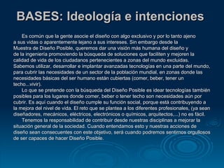 BASES: Ideología e intenciones  Es común que la gente asocie el diseño con algo exclusivo y por lo tanto ajeno a sus vidas o aparentemente lejano a sus intereses. Sin embargo desde la  Muestra de Diseño Posible, queremos dar una visión más humana del diseño y  de la ingeniería promoviendo la búsqueda de soluciones que faciliten y mejoren la  calidad de vida de los ciudadanos pertenecientes a zonas del mundo excluidas. Sabemos utilizar, desarrollar e implantar avanzadas tecnologías en una parte del mundo,  para cubrir las necesidades de un sector de la población mundial, en zonas donde las  necesidades básicas del ser humano están cubiertas (comer, beber, tener un  techo...vivir). Lo que se pretende con la búsqueda del Diseño Posible es idear tecnologías también  posibles para los lugares donde comer, beber o tener techo son necesidades aún por  cubrir. Es aquí cuando el diseño cumple su función social, porque está contribuyendo a  la mejora del nivel de vida. El reto que se plantea a los diferentes profesionales, (ya sean  diseñadores, mecánicos, eléctricos, electrónicos o químicos, arquitectos,...) no es fácil. Tenemos la responsabilidad de contribuir desde nuestras disciplinas a mejorar la  situación general de la sociedad. Cuando entendamos esto y nuestras acciones de  diseño sean consecuentes con este objetivo, será cuando podremos sentirnos orgullosos  de ser capaces de hacer Diseño Posible. 