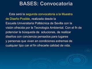 BASES: Convocatoria Esta será la  segunda convocatoria a la Muestra  de Diseño Posible , realizada desde la Escuela Universitaria Politécnica de Sevilla con la  visión ofrecida por la Tecnología Ambiental. Con el fin de  potenciar la búsqueda de  soluciones, de realizar  diseños con conciencia pensados para lugares  y personas que viven en condiciones extremas de  cualquier tipo con el fin ofrecerle calidad de vida.  