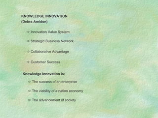 KNOWLEDGE INNOVATION (Debra Amidon)    Innovation Value System    Strategic Business Network    Collaborative Advantage    Customer Success Knowledge Innovation is:    The success of an enterprise    The viability of a nation economy    The advancement of society 