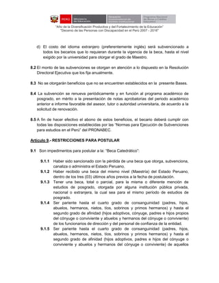 “Año de la Diversificación Productiva y del Fortalecimiento de la Educación”
"Decenio de las Personas con Discapacidad en el Perú 2007 - 2016"
d) El costo del idioma extranjero (preferentemente inglés) será subvencionado a
todos los becarios que lo requieran durante la vigencia de la beca, hasta el nivel
exigido por la universidad para otorgar el grado de Maestro.
8.2 El monto de las subvenciones se otorgan en atención a lo dispuesto en la Resolución
Directoral Ejecutiva que los fija anualmente.
8.3 No se otorgarán beneficios que no se encuentren establecidos en la presente Bases.
8.4 La subvención se renueva periódicamente y en función al programa académico de
posgrado, en mérito a la presentación de notas aprobatorias del periodo académico
anterior e informe favorable del asesor, tutor o autoridad universitaria, de acuerdo a la
solicitud de renovación.
8.5 A fin de hacer efectivo el abono de estos beneficios, el becario deberá cumplir con
todas las disposiciones establecidas por las “Normas para Ejecución de Subvenciones
para estudios en el Perú” del PRONABEC.
Artículo 9.- RESTRICCIONES PARA POSTULAR
9.1 Son impedimentos para postular a la: “Beca Catedrático”:
9.1.1 Haber sido sancionado con la pérdida de una beca que otorga, subvenciona,
canaliza o administra el Estado Peruano.
9.1.2 Haber recibido una beca del mismo nivel (Maestría) del Estado Peruano,
dentro de los tres (03) últimos años previos a la fecha de postulación.
9.1.3 Tener una beca, total o parcial, para la misma o diferente mención de
estudios de posgrado, otorgada por alguna institución pública privada,
nacional o extranjera, la cual sea para el mismo período de estudios de
posgrado.
9.1.4 Ser pariente hasta el cuarto grado de consanguinidad (padres, hijos,
abuelos, hermanos, nietos, tíos, sobrinos y primos hermanos) y hasta el
segundo grado de afinidad (hijos adoptivos, cónyuge, padres e hijos propios
del cónyuge o conviviente y abuelos y hermanos del cónyuge o conviviente)
de los funcionarios de dirección y del personal de confianza de la entidad.
9.1.5 Ser pariente hasta el cuarto grado de consanguinidad (padres, hijos,
abuelos, hermanos, nietos, tíos, sobrinos y primos hermanos) y hasta el
segundo grado de afinidad (hijos adoptivos, padres e hijos del cónyuge o
conviviente y abuelos y hermanos del cónyuge o conviviente) de aquellos
 