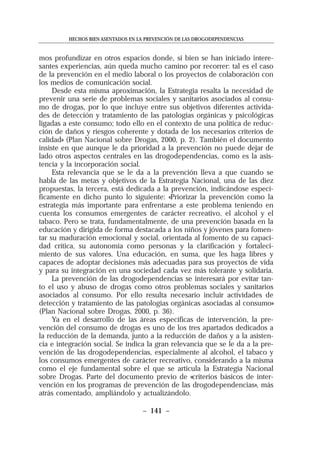 mos profundizar en otros espacios donde, si bien se han iniciado intere-
santes experiencias, aún queda mucho camino por recorrer: tal es el caso
de la prevención en el medio laboral o los proyectos de colaboración con
los medios de comunicación social.
Desde esta misma aproximación, la Estrategia resalta la necesidad de
prevenir una serie de problemas sociales y sanitarios asociados al consu-
mo de drogas, por lo que incluye entre sus objetivos diferentes activida-
des de detección y tratamiento de las patologías orgánicas y psicológicas
ligadas a este consumo; todo ello en el contexto de una política de reduc-
ción de daños y riesgos coherente y dotada de los necesarios criterios de
calidad» (Plan Nacional sobre Drogas, 2000, p. 2). También el documento
insiste en que aunque le da prioridad a la prevención no puede dejar de
lado otros aspectos centrales en las drogodependencias, como es la asis-
tencia y la incorporación social.
Esta relevancia que se le da a la prevención lleva a que cuando se
habla de las metas y objetivos de la Estrategia Nacional, una de las diez
propuestas, la tercera, está dedicada a la prevención, indicándose especí-
ficamente en dicho punto lo siguiente: «Priorizar la prevención como la
estrategia más importante para enfrentarse a este problema teniendo en
cuenta los consumos emergentes de carácter recreativo, el alcohol y el
tabaco. Pero se trata, fundamentalmente, de una prevención basada en la
educación y dirigida de forma destacada a los niños y jóvenes para fomen-
tar su maduración emocional y social, orientada al fomento de su capaci-
dad crítica, su autonomía como personas y la clarificación y fortaleci-
miento de sus valores. Una educación, en suma, que les haga libres y
capaces de adoptar decisiones más adecuadas para sus proyectos de vida
y para su integración en una sociedad cada vez más tolerante y solidaria.
La prevención de las drogodependencias se interesará por evitar tan-
to el uso y abuso de drogas como otros problemas sociales y sanitarios
asociados al consumo. Por ello resulta necesario incluir actividades de
detección y tratamiento de las patologías orgánicas asociadas al consumo»
(Plan Nacional sobre Drogas, 2000, p. 36).
Ya en el desarrollo de las áreas específicas de intervención, la pre-
vención del consumo de drogas es uno de los tres apartados dedicados a
la reducción de la demanda, junto a la reducción de daños y a la asisten-
cia e integración social. Se indica la gran relevancia que se le da a la pre-
vención de las drogodependencias, especialmente al alcohol, el tabaco y
los consumos emergentes de carácter recreativo, considerando a la misma
como el eje fundamental sobre el que se articula la Estrategia Nacional
sobre Drogas. Parte del documento previo de «criterios básicos de inter-
vención en los programas de prevención de las drogodependencias», más
atrás comentado, ampliándolo y actualizándolo.
HECHOS BIEN ASENTADOS EN LA PREVENCIÓN DE LAS DROGODEPENDENCIAS
– 141 –
 