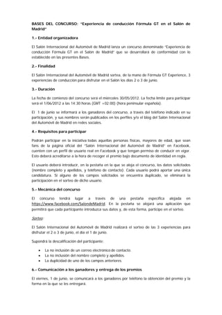 BASES DEL CONCURSO: “Experiencia de conducción Fórmula GT en el Salón de
Madrid”

1.- Entidad organizadora

El Salón Internacional del Automóvil de Madrid lanza un concurso denominado “Experiencia de
conducción Fórmula GT en el Salón de Madrid” que se desarrollará de conformidad con lo
establecido en las presentes Bases.

2.- Finalidad

El Salón Internacional del Automóvil de Madrid sortea, de la mano de Fórmula GT Experience, 3
experiencias de conducción para disfrutar en el Salón los días 2 o 3 de junio.

3.- Duración

La fecha de comienzo del concurso será el miércoles 30/05/2012. La fecha límite para participar
será el 1/06/2012 a las 14:30 horas (GMT +02:00) (hora peninsular española).

El 1 de junio se informará a los ganadores del concurso, a través del teléfono indicado en su
participación, y sus nombres serán publicados en los perfiles y/o el blog del Salón Internacional
del Automóvil de Madrid en redes sociales.

4.- Requisitos para participar

Podrán participar en la iniciativa  todas aquellas personas físicas, mayores de edad, que sean
fans de la página oficial del “Salón Internacional del Automóvil de Madrid” en Facebook,
cuenten con un perfil de usuario real en Facebook y que tengan permiso de conducir en vigor.
Esto deberá acreditarse a la hora de recoger el premio bajo documento de identidad en regla.

El usuario deberá introducir, en la pestaña en la que se aloja el concurso, los datos solicitados
(nombre completo y apellidos, y teléfono de contacto). Cada usuario podrá aportar una única
candidatura. Si alguno de los campos solicitados se encuentra duplicado, se eliminará la
participación en el sorteo de dicho usuario.

5.- Mecánica del concurso

El   concurso     tendrá    lugar   a  través de una pestaña específica alojada en
https://www.facebook.com/SalondeMadrid. En la pestaña se alojará una aplicación que
permitirá que cada participante introduzca sus datos y, de esta forma, participe en el sorteo.

Sorteo:

El Salón Internacional del Automóvil de Madrid realizará el sorteo de las 3 experiencias para
disfrutar el 2 o 3 de junio, el día el 1 de junio.

Supondrá la descalificación del participante:

     •    La no inclusión de un correo electrónico de contacto.
     •    La no inclusión del nombre completo y apellidos.
     •    La duplicidad de uno de los campos anteriores.

6.- Comunicación a los ganadores y entrega de los premios

El viernes, 1 de junio, se comunicará a los ganadores por teléfono la obtención del premio y la
forma en la que se les entregará.
 