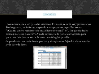 Los informes se usan para dar formato a los datos, resumirlos y presentarlos.
Por lo general, un informe responde a una pregunta específica como:
"¿Cuánto dinero recibimos de cada cliente este año?" o "¿En qué ciudades
residen nuestros clientes?". A cada informe se le puede dar formato para
presentar la información de la manera más legible posible.
Se puede ejecutar un informe por vez y siempre se reflejan los datos actuales
de la base de datos.
INFORMES
 