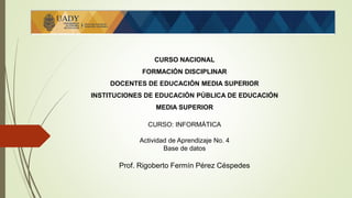 CURSO NACIONAL
FORMACIÓN DISCIPLINAR
DOCENTES DE EDUCACIÓN MEDIA SUPERIOR
INSTITUCIONES DE EDUCACIÓN PÚBLICA DE EDUCACIÓN
MEDIA SUPERIOR
CURSO: INFORMÁTICA
Actividad de Aprendizaje No. 4
Base de datos
Prof. Rigoberto Fermín Pérez Céspedes
 