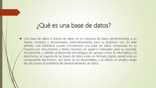 ¿Qué es una base de datos?
 Una base de datos o banco de datos es un conjunto de datos pertenecientes a un
mismo contexto y almacenados sistemáticamente para su posterior uso. En este
sentido; una biblioteca puede considerarse una base de datos compuesta en su
mayoría por documentos y textos impresos en papel e indexados para su consulta.
Actualmente, y debido al desarrollo tecnológico de campos como la informática y la
electrónica, la mayoría de las bases de datos están en formato digital, siendo este un
componente electrónico, por tanto se ha desarrollado y se ofrece un amplio rango
de soluciones al problema del almacenamiento de datos.
 