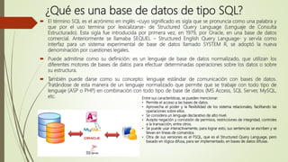¿Qué es una base de datos de tipo SQL?
 El término SQL es el acrónimo en inglés –cuyo significado es sigla que se pronuncia como una palabra y
que por el uso termina por lexicalizarse- de Structured Query Language (Lenguaje de Consulta
Estructurado). Esta sigla fue introducida por primera vez, en 1979, por Oracle, en una base de datos
comercial. Anteriormente se llamaba SEQUEL – Structured English Query Language- y servía como
interfaz para un sistema experimental de base de datos llamado SYSTEM R, se adoptó la nueva
denominación por cuestiones legales.
 Puede admitirse como su definición: es un lenguaje de base de datos normalizado, que utilizan los
diferentes motores de bases de datos para efectuar determinadas operaciones sobre los datos o sobre
su estructura.
 También puede darse como su concepto: lenguaje estándar de comunicación con bases de datos.
Tratándose de esta manera de un lenguaje normalizado que permite que se trabaje con todo tipo de
lenguaje (ASP o PHP) en combinación con todo tipo de base de datos (MS Access, SQL Server, MySQL,
etc. Entre sus características, se pueden mencionar:
• Permite el acceso a las bases de datos.
• Aprovecha el poder y la flexibilidad de los sistema relacionales, facilitando las
operaciones sobre ellos.
• Se considera un lenguaje declarativo de alto nivel.
• Acepta negación y concesión de permisos, restricciones de integridad, controles
a la transacción, entre otros.
• Se puede usar interactivamente, para lograr esto, sus sentencias se escriben y se
llevan en líneas de comandos.
• Otra de sus versiones es el FSQL, que es el Structured Query Language, pero
basado en lógica difusa, para ser implementado, en bases de datos difusas.
 