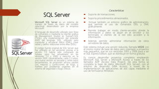 SQL Server
Características
 Soporte de transacciones.
 Soporta procedimientos almacenados.
 Incluye también un entorno gráfico de administración,
que permite el uso de comandos DDL y DML
gráficamente.
 Permite trabajar en modo cliente-servidor, donde la
información y datos se alojan en el servidor y los
terminales o clientes de la red sólo acceden a la
información.
 Además permite administrar información de otros
servidores de datos.
Este sistema incluye una versión reducida, llamada MSDE con
el mismo motor de base de datos pero orientado a proyectos
más pequeños, que en sus versiones 2005 y 2008 pasa a ser
el SQL Express Edition, que se distribuye en forma gratuita.
Es común desarrollar proyectos completos empleando
Microsoft SQL Server y Microsoft Access a través de los
llamados ADP (Access Data Project). De esta forma se
completa la base de datos (Microsoft SQL Server), con el
entorno de desarrollo (VBA Access), a través de la
implementación de aplicaciones de dos capas mediante el
uso de formularios Windows.
Microsoft SQL Server es un sistema de
manejo de bases de datos del modelo
relacional, desarrollado por la empresa
Microsoft.
El lenguaje de desarrollo utilizado (por línea
de comandos o mediante la interfaz gráfica
de Management Studio) es Transact-SQL
(TSQL), una implementación del estándar
ANSI del lenguaje SQL, utilizado para
manipular y recuperar datos (DML), crear
tablas y definir relaciones entre ellas (DDL).
El código fuente original de SQL Server que
fue utilizado en las versiones previas a la
versión 7.0 habría sido comprado de
Sybase, pero fue actualizado en las
versiones 7.0 y 2000, y reescrito en la
versión 2005. Generalmente, cada 2-3 años,
una nueva versión es lanzada y, entre estos
lanzamientos, se proponen service packes
con mejoras y correcciones de bugs, y
hotfixes por problemas urgentes en el
sistema de seguridad o bugs críticos.
 