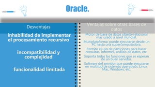 Oracle.
Desventajas
inhabilidad de implementar
el procesamiento recursivo
incompatibilidad y
complejidad
funcionalidad limitada
Ventajas sobre otras bases de
datos
Motor de base de datos objeto-relacional
más usado a nivel mundial.
Multiplataforma: puede ejecutarse desde un
PC hasta una supercomputadora.
Permite el uso de particiones para hacer
consultas, informes, análisis de datos, etc.
Soporta todas las funciones que se esperan
de un buen servidor.
Software del servidor que puede ejecutarse
en multitud de sistemas operativos: Linux,
Mac, Windows, etc.
 