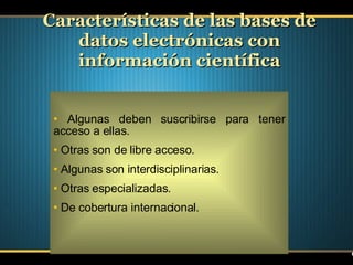 Algunas deben suscribirse para tener acceso a ellas. Otras son de libre acceso. Algunas son interdisciplinarias. Otras especializadas. De cobertura internacional. Características de las bases de datos electrónicas con información científica 