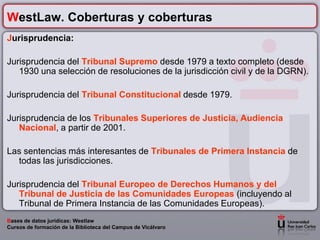 WestLaw. Coberturas y coberturas
Jurisprudencia:

Jurisprudencia del Tribunal Supremo desde 1979 a texto completo (desde
   1930 una selección de resoluciones de la jurisdicción civil y de la DGRN).

Jurisprudencia del Tribunal Constitucional desde 1979.

Jurisprudencia de los Tribunales Superiores de Justicia, Audiencia
   Nacional, a partir de 2001.

Las sentencias más interesantes de Tribunales de Primera Instancia de
  todas las jurisdicciones.

Jurisprudencia del Tribunal Europeo de Derechos Humanos y del
   Tribunal de Justicia de las Comunidades Europeas (incluyendo al
   Tribunal de Primera Instancia de las Comunidades Europeas).
Bases de datos jurídicas: Westlaw
Cursos de formación de la Biblioteca del Campus de Vicálvaro
 