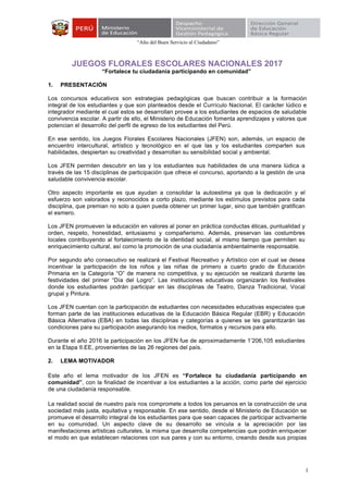 “Año del Buen Servicio al Ciudadano”
1
JUEGOS FLORALES ESCOLARES NACIONALES 2017
“Fortalece tu ciudadanía participando en comunidad”
1. PRESENTACIÓN
Los concursos educativos son estrategias pedagógicas que buscan contribuir a la formación
integral de los estudiantes y que son planteados desde el Currículo Nacional. El carácter lúdico e
integrador mediante el cual estos se desarrollan provee a los estudiantes de espacios de saludable
convivencia escolar. A partir de ello, el Ministerio de Educación fomenta aprendizajes y valores que
potencian el desarrollo del perfil de egreso de los estudiantes del Perú.
En ese sentido, los Juegos Florales Escolares Nacionales (JFEN) son, además, un espacio de
encuentro intercultural, artístico y tecnológico en el que las y los estudiantes comparten sus
habilidades, despiertan su creatividad y desarrollan su sensibilidad social y ambiental.
Los JFEN permiten descubrir en las y los estudiantes sus habilidades de una manera lúdica a
través de las 15 disciplinas de participación que ofrece el concurso, aportando a la gestión de una
saludable convivencia escolar.
Otro aspecto importante es que ayudan a consolidar la autoestima ya que la dedicación y el
esfuerzo son valorados y reconocidos a corto plazo, mediante los estímulos previstos para cada
disciplina, que premian no solo a quien pueda obtener un primer lugar, sino que también gratifican
el esmero.
Los JFEN promueven la educación en valores al poner en práctica conductas éticas, puntualidad y
orden, respeto, honestidad, entusiasmo y compañerismo. Además, preservan las costumbres
locales contribuyendo al fortalecimiento de la identidad social, al mismo tiempo que permiten su
enriquecimiento cultural, así como la promoción de una ciudadanía ambientalmente responsable.
Por segundo año consecutivo se realizará el Festival Recreativo y Artístico con el cual se desea
incentivar la participación de los niños y las niñas de primero a cuarto grado de Educación
Primaria en la Categoría “O” de manera no competitiva, y su ejecución se realizará durante las
festividades del primer “Día del Logro”. Las instituciones educativas organizarán los festivales
donde los estudiantes podrán participar en las disciplinas de Teatro, Danza Tradicional, Vocal
grupal y Pintura.
Los JFEN cuentan con la participación de estudiantes con necesidades educativas especiales que
forman parte de las instituciones educativas de la Educación Básica Regular (EBR) y Educación
Básica Alternativa (EBA) en todas las disciplinas y categorías a quienes se les garantizarán las
condiciones para su participación asegurando los medios, formatos y recursos para ello.
Durante el año 2016 la participación en los JFEN fue de aproximadamente 1’206,105 estudiantes
en la Etapa II.EE, provenientes de las 26 regiones del país.
2. LEMA MOTIVADOR
Este año el lema motivador de los JFEN es “Fortalece tu ciudadanía participando en
comunidad”, con la finalidad de incentivar a los estudiantes a la acción, como parte del ejercicio
de una ciudadanía responsable.
La realidad social de nuestro país nos compromete a todos los peruanos en la construcción de una
sociedad más justa, equitativa y responsable. En ese sentido, desde el Ministerio de Educación se
promueve el desarrollo integral de los estudiantes para que sean capaces de participar activamente
en su comunidad. Un aspecto clave de su desarrollo se vincula a la apreciación por las
manifestaciones artísticas culturales, la misma que desarrolla competencias que podrán enriquecer
el modo en que establecen relaciones con sus pares y con su entorno, creando desde sus propias
 