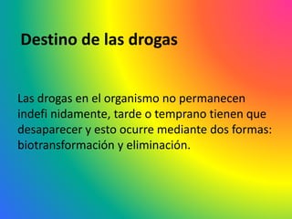 Destino de las drogas
Las drogas en el organismo no permanecen
indefi nidamente, tarde o temprano tienen que
desaparecer y esto ocurre mediante dos formas:
biotransformación y eliminación.
 