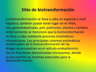 Sitio de biotransformación
La biotransformación se lleva a cabo en especial a nivel
hepático, también puede tener lugar en el riñón,
vías gastrointestinales, piel, pulmones, plasma y cerebro.
Anteriormente se mencionó que la biotransformación
se lleva a cabo mediante procesos enzimáticos
intracelulares. Los principales sistemas enzimáticos
responsables de la biotransformación de las
drogas se encuentran en el retículo endoplásmico
liso en fracciones denominadas microsomas, donde
se encuentran las enzimas esenciales para la
biotransformación
 