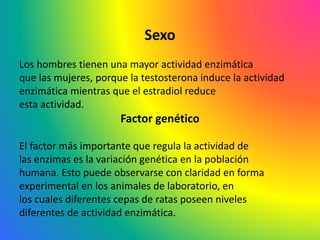 Sexo
Los hombres tienen una mayor actividad enzimática
que las mujeres, porque la testosterona induce la actividad
enzimática mientras que el estradiol reduce
esta actividad.
Factor genético
El factor más importante que regula la actividad de
las enzimas es la variación genética en la población
humana. Esto puede observarse con claridad en forma
experimental en los animales de laboratorio, en
los cuales diferentes cepas de ratas poseen niveles
diferentes de actividad enzimática.
 