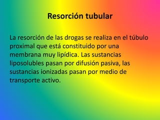 Resorción tubular
La resorción de las drogas se realiza en el túbulo
proximal que está constituido por una
membrana muy lipídica. Las sustancias
liposolubles pasan por difusión pasiva, las
sustancias ionizadas pasan por medio de
transporte activo.
 