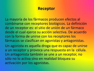 Receptor
La mayoría de los fármacos producen efectos al
combinarse con receptores biológicos. La definición
de un receptor es: el sitio de unión de un fármaco
desde el cual ejerce su acción selectiva. De acuerdo
con la forma de unirse con los receptores los
fármacos se clasifican en agonistas y antagonistas.
Un agonista es aquella droga que es capaz de unirse
a un receptor y provoca una respuesta en la célula.
Un antagonista también se une a un receptor, no
sólo no lo activa sino en realidad bloquea su
activación por los agonistas.
 