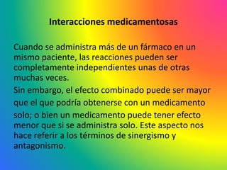 Interacciones medicamentosas
Cuando se administra más de un fármaco en un
mismo paciente, las reacciones pueden ser
completamente independientes unas de otras
muchas veces.
Sin embargo, el efecto combinado puede ser mayor
que el que podría obtenerse con un medicamento
solo; o bien un medicamento puede tener efecto
menor que si se administra solo. Este aspecto nos
hace referir a los términos de sinergismo y
antagonismo.
 