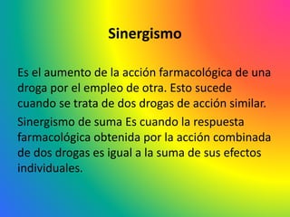 Sinergismo
Es el aumento de la acción farmacológica de una
droga por el empleo de otra. Esto sucede
cuando se trata de dos drogas de acción similar.
Sinergismo de suma Es cuando la respuesta
farmacológica obtenida por la acción combinada
de dos drogas es igual a la suma de sus efectos
individuales.
 