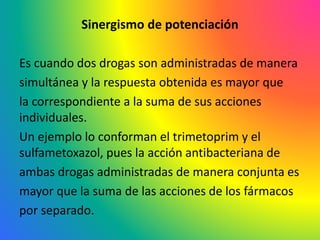 Sinergismo de potenciación
Es cuando dos drogas son administradas de manera
simultánea y la respuesta obtenida es mayor que
la correspondiente a la suma de sus acciones
individuales.
Un ejemplo lo conforman el trimetoprim y el
sulfametoxazol, pues la acción antibacteriana de
ambas drogas administradas de manera conjunta es
mayor que la suma de las acciones de los fármacos
por separado.
 