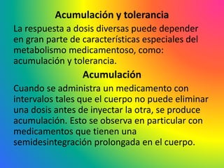 Acumulación y tolerancia
La respuesta a dosis diversas puede depender
en gran parte de características especiales del
metabolismo medicamentoso, como:
acumulación y tolerancia.
Acumulación
Cuando se administra un medicamento con
intervalos tales que el cuerpo no puede eliminar
una dosis antes de inyectar la otra, se produce
acumulación. Esto se observa en particular con
medicamentos que tienen una
semidesintegración prolongada en el cuerpo.
 