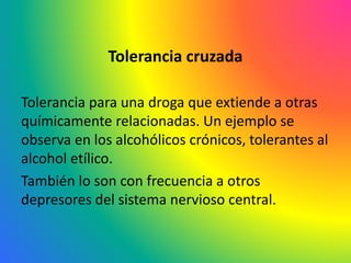 Tolerancia cruzada
Tolerancia para una droga que extiende a otras
químicamente relacionadas. Un ejemplo se
observa en los alcohólicos crónicos, tolerantes al
alcohol etílico.
También lo son con frecuencia a otros
depresores del sistema nervioso central.
 