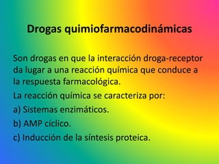 Drogas quimiofarmacodinámicas
Son drogas en que la interacción droga-receptor
da lugar a una reacción química que conduce a
la respuesta farmacológica.
La reacción química se caracteriza por:
a) Sistemas enzimáticos.
b) AMP cíclico.
c) Inducción de la síntesis proteica.
 