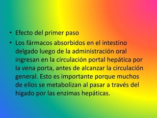 • Efecto del primer paso
• Los fármacos absorbidos en el intestino
delgado luego de la administración oral
ingresan en la circulación portal hepática por
la vena porta, antes de alcanzar la circulación
general. Esto es importante porque muchos
de ellos se metabolizan al pasar a través del
hígado por las enzimas hepáticas.
 