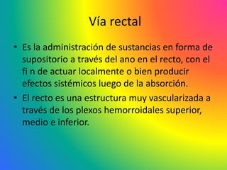 Vía rectal
• Es la administración de sustancias en forma de
supositorio a través del ano en el recto, con el
fi n de actuar localmente o bien producir
efectos sistémicos luego de la absorción.
• El recto es una estructura muy vascularizada a
través de los plexos hemorroidales superior,
medio e inferior.
 