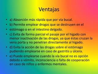 Ventajas
• a) Absorción más rápida que por vía bucal.
• b) Permite emplear drogas que se destruyen en el
• estómago o en el intestino delgado.
• c) Evita de forma parcial el pasaje por el hígado con
menor inactivación de las drogas, ya que éstas cruzan la
vena porta y no penetran directamente al hígado.
• d) Evita la acción de las drogas sobre el estómago
pudiendo emplearse en caso de gastritis y úlcera.
• e) Puede emplearse cuando la vía bucal no es opción
debido a vómito, inconsciencia o falta de cooperación
en caso de niños y enfermos mentales.
 