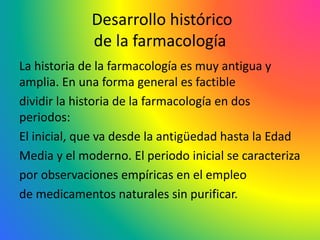 Desarrollo histórico
de la farmacología
La historia de la farmacología es muy antigua y
amplia. En una forma general es factible
dividir la historia de la farmacología en dos
periodos:
El inicial, que va desde la antigüedad hasta la Edad
Media y el moderno. El periodo inicial se caracteriza
por observaciones empíricas en el empleo
de medicamentos naturales sin purificar.
 