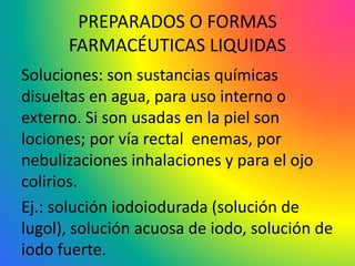 PREPARADOS O FORMAS
FARMACÉUTICAS LIQUIDAS
Soluciones: son sustancias químicas
disueltas en agua, para uso interno o
externo. Si son usadas en la piel son
lociones; por vía rectal enemas, por
nebulizaciones inhalaciones y para el ojo
colirios.
Ej.: solución iodoiodurada (solución de
lugol), solución acuosa de iodo, solución de
iodo fuerte.
 