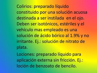 Colirios: preparado líquido
constituido por una solución acuosa
destinada a ser instilada en el ojo.
Deben ser isotónicos, estériles y el
vehículo mas empleado es una
solución de ácido bórico al 1.9% y no
irritante. Ej.: solución de nitrato de
plata.
Lociones: preparado líquido para
aplicación externa sin fricción. Ej.:
loción de benzoato de bencilo.
 