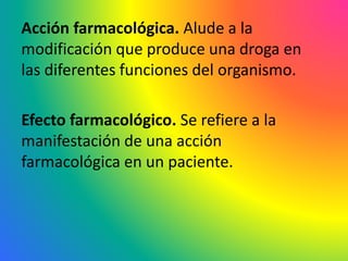 Acción farmacológica. Alude a la
modificación que produce una droga en
las diferentes funciones del organismo.
Efecto farmacológico. Se refiere a la
manifestación de una acción
farmacológica en un paciente.
 