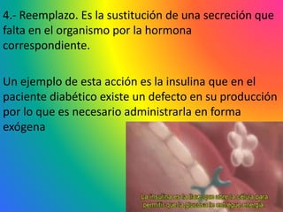4.- Reemplazo. Es la sustitución de una secreción que
falta en el organismo por la hormona
correspondiente.
Un ejemplo de esta acción es la insulina que en el
paciente diabético existe un defecto en su producción
por lo que es necesario administrarla en forma
exógena
 