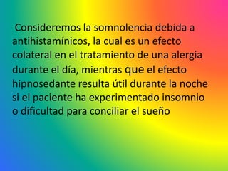 Consideremos la somnolencia debida a
antihistamínicos, la cual es un efecto
colateral en el tratamiento de una alergia
durante el día, mientras que el efecto
hipnosedante resulta útil durante la noche
si el paciente ha experimentado insomnio
o dificultad para conciliar el sueño
 