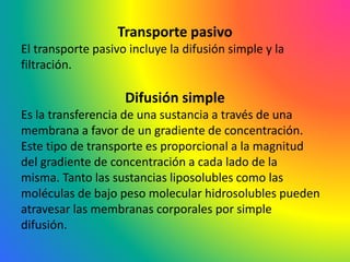Transporte pasivo
El transporte pasivo incluye la difusión simple y la
filtración.
Difusión simple
Es la transferencia de una sustancia a través de una
membrana a favor de un gradiente de concentración.
Este tipo de transporte es proporcional a la magnitud
del gradiente de concentración a cada lado de la
misma. Tanto las sustancias liposolubles como las
moléculas de bajo peso molecular hidrosolubles pueden
atravesar las membranas corporales por simple
difusión.
 
