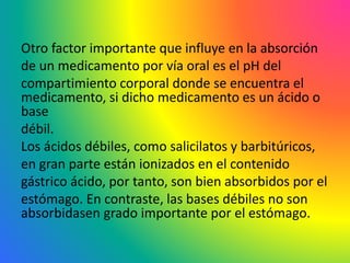 Otro factor importante que influye en la absorción
de un medicamento por vía oral es el pH del
compartimiento corporal donde se encuentra el
medicamento, si dicho medicamento es un ácido o
base
débil.
Los ácidos débiles, como salicilatos y barbitúricos,
en gran parte están ionizados en el contenido
gástrico ácido, por tanto, son bien absorbidos por el
estómago. En contraste, las bases débiles no son
absorbidasen grado importante por el estómago.
 