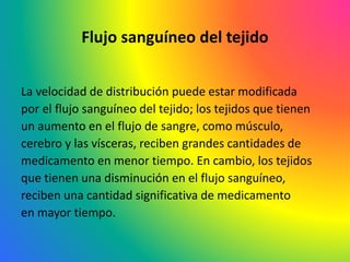 Flujo sanguíneo del tejido
La velocidad de distribución puede estar modificada
por el flujo sanguíneo del tejido; los tejidos que tienen
un aumento en el flujo de sangre, como músculo,
cerebro y las vísceras, reciben grandes cantidades de
medicamento en menor tiempo. En cambio, los tejidos
que tienen una disminución en el flujo sanguíneo,
reciben una cantidad significativa de medicamento
en mayor tiempo.
 