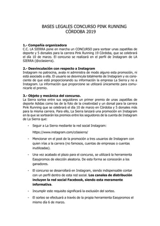 BASES LEGALES CONCURSO PINK RUNNING
CÓRDOBA 2019
1.- Compañía organizadora
C.C. LA SIERRA pone en marcha un CONCURSO para sortear unas zapatillas de
deporte y 5 dorsales para la carrera Pink Running 19 Córdoba, que se celebrará
el día 10 de marzo. El concurso se realizará en el perfil de Instagram de LA
SIERRA (@cclasierra).
2.- Desvinculación con respecto a Instagram
Instagram no patrocina, avala ni administra de modo alguno esta promoción, ni
está asociado a ella. El usuario se desvincula totalmente de Instagram y es cons-
ciente de que está proporcionando su información la empresa La Sierra y no a
Instagram. La información que proporcione se utilizará únicamente para comu-
nicarle el premio.
3.- Objeto y mecánica del concurso.
La Sierra sortea entre sus seguidores un primer premio de unas zapatillas de
deporte Adidas como las de la foto de la creatividad y un dorsal para la carrera
Pink Running que se celebrará el día 10 de marzo en Córdoba y 5 dorsales más
para la misma carrera. Para ello, La Sierra lanzará una promoción en Instagram
en la que se sortearán los premios entre los seguidores de la cuenta de Instagram
de La Sierra que:
- Seguir a La Sierra mediante la red social Instagram:
https://www.instagram.com/cclasierra/
- Mencionar en el post de la promoción a tres usuarios de Instagram con
quien irías a la carrera (no famosos, cuentas de empresas o cuentas
inutilizadas).
- Una vez acabado el plazo para el concurso, se utilizará la herramienta
Easypromos de elección aleatoria. De esta forma se conocerán a los
ganadores.
- El concurso se desarrollará en Instagram, siendo indispensable contar
con un perfil dentro de esta red social. Los canales de distribución
incluyen la red social Facebook, siendo esta meramente
informativa.
- Incumplir este requisito significará la exclusión del sorteo.
- El sorteo se efectuará a través de la propia herramienta Easypromos el
mismo día 6 de marzo.
 