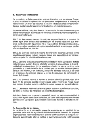 8.- Reservas y limitaciones
Se entenderá, a título enunciativo pero no limitativo, que se produce fraude,
cuando se detecta el supuesto uso de aplicaciones independientes al Website; la
realización de un abuso de consultas al servidor y todos aquellos comportamien-
tos que puedan resultar aparentemente abusivos y/o malintencionados.
La constatación de cualquiera de estas circunstancias durante el concurso supon-
drá la descalificación automática del concurso así como la pérdida del premio si
se le hubiere otorgado.
El C.C. La Sierra queda eximida de cualquier responsabilidad en el supuesto de
existir algún error en los datos facilitados por los propios agraciados que impi-
diera su identificación. Igualmente no se responsabiliza de las posibles pérdidas,
deterioros, robos o cualquier otra circunstancia imputable a correos que puedan
afectar al envío de los premios.
El C.C. La Sierra se reserva el derecho de emprender acciones judiciales contra
aquellas personas que realicen cualquier tipo de acto susceptible de ser conside-
rado manipulación o falsificación del concurso.
El C.C. La Sierra excluye cualquier responsabilidad por daños y perjuicios de toda
naturaleza que puedan deberse a la falta temporal de disponibilidad o de conti-
nuidad del funcionamiento de los servicios mediante los que se participa en la
promoción, a la defraudación de la utilidad que los usuarios hubieren podido
atribuir a los mismos, y en particular, aunque no de modo exclusivo, a los fallos
en el acceso a las distintas páginas y envíos de respuestas de participación a
través de Internet.
El C.C. La Sierra se reserva el derecho a efectuar cambios que redunden en el
buen fin del concurso cuando concurra causa justa o motivos de fuerza mayor
que impidan llevarla a término en la forma en que recogen las presentes bases.
El C.C. La Sierra se reserva el derecho a aplazar o ampliar el período del concurso,
así como la facultad de interpretar las presentes bases legales.
Asimismo, la empresa organizadora quedará exenta de toda responsabilidad si
concurriere alguno de los casos señalados, así como de cualquier responsabilidad
por los daños y perjuicios que pudiesen ocasionarse durante el disfrute del pre-
mio.
9.- Aceptación de las bases.
La participación en la promoción supone la aceptación en su totalidad de las
presentes bases que se adjuntan en la convocatoria del concurso. La empresa
organizadora se reserva el derecho de eliminar justificadamente a cualquier par-
ticipante que defraude, altere o inutilice el buen funcionamiento y el transcurso
 