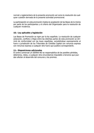 normal y reglamentario de la presente promoción así como la resolución de cual-
quier cuestión derivada de la presente actividad promocional.
La participación en esta promoción implica la aceptación de las Bases de la misma
por parte de los participantes y el criterio del Organizador para la resolución de
cualquier incidencia.
10.- Ley aplicable y legislación
Las Bases de Promoción se rigen por la ley española. La resolución de cualquier
aclaración, conflicto o litigio entre las distintas partes de esta promoción se diri-
mirá de conformidad con las leyes españolas, sometiéndose expresamente al
fuero o jurisdicción de los Tribunales de Córdoba Capital con renuncia expresa
con renuncia expresa a cualquier otro fuero que pudiera corresponderle.
11.- Disposiciones adicionales
El centro comercial LA SIERRA NO se responsabiliza de las posibles pérdidas,
deterioros, robos, o cualquier otra circunstancia imputable a terceros que pue-
dan afectar al desarrollo del concurso y los premios.
 