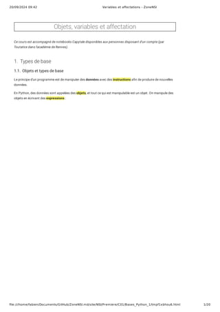 20/09/2024 09:42 Variables et affectations - ZoneNSI
file:///home/fabien/Documents/GitHub/ZoneNSI.md/site/NSI/Premiere/C01/Bases_Python_1/tmpf1xbhou6.html 1/20
Objets, variables et affectation
Ce cours est accompagné de notebooks Capytale disponibles aux personnes disposant d'un compte (par
Toutatice dans l'académie de Rennes).
1. Types de base
1.1. Objets et types de base
Le principe d'un programme est de manipuler des données avec des instructions afin de produire de nouvelles
données.
En Python, des données sont appelées des objets, et tout ce qui est manipulable est un objet. On manipule des
objets en écrivant des expressions :
 