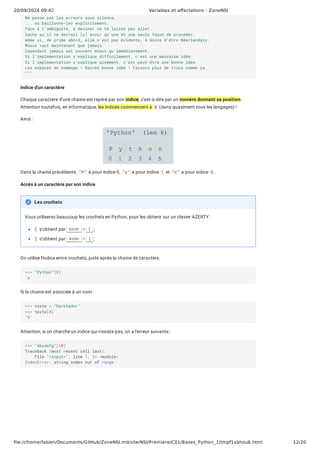 20/09/2024 09:42 Variables et affectations - ZoneNSI
file:///home/fabien/Documents/GitHub/ZoneNSI.md/site/NSI/Premiere/C01/Bases_Python_1/tmpf1xbhou6.html 12/20
Indice d'un caractère
Chaque caractère d'une chaine est repéré par son indice, c'est-à-dire par un numéro donnant sa position.
Attention toutefois, en informatique, les indices commencent à 0 (dans quasiment tous les langages) !
Ainsi :
Dans la chaine précédente, "P" à pour indice 0, "y" a pour indice 1 et "n" a pour indice 5 .
Accès à un caractère par son indice
Vous utiliserez beaucoup les crochets en Python, pour les obtenir sur un clavier AZERTY :
[ s'obtient par AltGr + [ ;
] s'obtient par AltGr + ] ;
On utilise l'indice entre crochets, juste après la chaine de caractère.
Si la chaine est associée à un nom :
Attention, si on cherche un indice qui n'existe pas, on a l'erreur suivante :
Ne passe pas les erreurs sous silence,
... ou bâillonne-les explicitement.
Face à l'ambiguïté, à deviner ne te laisse pas aller.
Sache qu'il ne devrait [y] avoir qu'une et une seule façon de procéder,
même si, de prime abord, elle n'est pas évidente, à moins d'être Néerlandais.
Mieux vaut maintenant que jamais.
Cependant jamais est souvent mieux qu'immédiatement.
Si l'implémentation s'explique difficilement, c'est une mauvaise idée.
Si l'implémentation s'explique aisément, c'est peut-être une bonne idée.
Les espaces de nommage ! Sacrée bonne idée ! Faisons plus de trucs comme ça.
"""
Les crochets
>>> "Python"[3]
'h'
>>> texte = "DarkVador"
>>> texte[4]
'V'
>>> "Abcdefg"[10]
Traceback (most recent call last):
File "<input>", line 1, in <module>
IndexError: string index out of range
 