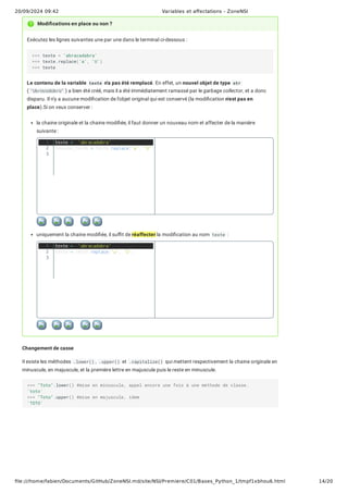 20/09/2024 09:42 Variables et affectations - ZoneNSI
file:///home/fabien/Documents/GitHub/ZoneNSI.md/site/NSI/Premiere/C01/Bases_Python_1/tmpf1xbhou6.html 14/20
Exécutez les lignes suivantes une par une dans le terminal ci-dessous :
Le contenu de la variable texte n'a pas été remplacé. En effet, un nouvel objet de type str
( "UbrUcUdUbrU" ) a bien été créé, mais il a été immédiatement ramassé par le garbage collector, et a donc
disparu. Il n'y a aucune modification de l'objet original qui est conservé (la modification n'est pas en
place).Si on veux conserver :
la chaine originale et la chaine modifiée, il faut donner un nouveau nom et affecter de la manière
suivante :
uniquement la chaine modifiée, il suffit de réaffecter la modification au nom texte :
Changement de casse
Il existe les méthodes .lower() , .upper() et .capitalize() qui mettent respectivement la chaine originale en
minuscule, en majuscule, et la première lettre en majuscule puis le reste en minuscule.
Modifications en place ou non ?
>>> texte = 'abracadabra'
>>> texte.replace('a', 'U')
>>> texte
texte = 'abracadabra'
nouveau_texte = texte.replace('a', 'U')
texte = 'abracadabra'
texte = texte.replace('a', 'U')
>>> "Toto".lower() #mise en minuscule, appel encore une fois à une méthode de classe.
'toto'
>>> "Toto".upper() #mise en majuscule, idem
'TOTO'
1
2
3
1
2
3
 