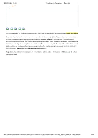20/09/2024 09:42 Variables et affectations - ZoneNSI
file:///home/fabien/Documents/GitHub/ZoneNSI.md/site/NSI/Premiere/C01/Bases_Python_1/tmpf1xbhou6.html 3/20
Lorsqu'on exécute ce code, des objets différents sont créés, présents dans ce qu'on appelle l'espace des objets.
Cependant l'exécution du script ne renvoie aucune donnée (aucun objet). En effet, un mécanisme existant dans
presque tous les langages de programmation, appelé garbage collector (soit collecteur d'ordure), nettoie
automatiquement tout objet non utilisé. La mémoire de l'ordinateur étant limitée physiquement, il est nécessaire
de nettoyer très régulièrement (plusieurs centaines de fois par seconde), afin de garantir le bon fonctionnement
de la machine. Le garbage collector a donc supprimé tous les objets, y compris les objets 12 , 8.8 , 5436 et 7
obtenus par les évaluations des quatre expressions données.
Regardons plus précisément les objets, en demandant à Python grâce à l'instruction built-in type() la nature
des objets créés.
453*12
12-5
3
4
5
 